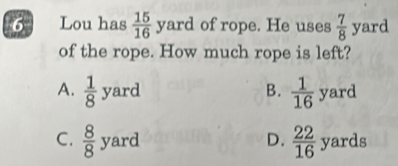 Lou has  15/16 yard of rope. He uses  7/8  yard
of the rope. How much rope is left?
B.
A.  1/8 yard  1/16  yard
V ard D.  22/16  yards
C.  8/8  : y