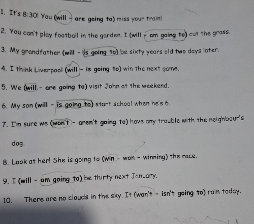 It's 8:30! You (will - are going to) miss your train! 
2. You can't play football in the garden. I (will - am going to) cut the grass. 
3. My grandfather (will - is going to) be sixty years old two days later. 
4. I think Liverpool (will - is going to) win the next game. 
5. We (will - are going to) visit John at the weekend. 
6. My son (will - is going to) start school when he's 6. 
7. I'm sure we (won't - aren't going to) have any trouble with the neighbour's 
dog. 
8. Look at her! She is going to (win - won - winning) the race. 
9. I (will - am going to) be thirty next January. 
10. There are no clouds in the sky. It (won't - isn't going to) rain today.