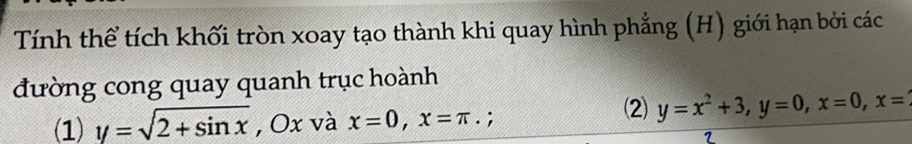 Tính thể tích khối tròn xoay tạo thành khi quay hình phẳng (H) giới hạn bởi các
đường cong quay quanh trục hoành
(1) y=sqrt(2+sin x) , Ox và x=0, x=π. :
⑵) y=x^2+3, y=0, x=0, x=
2