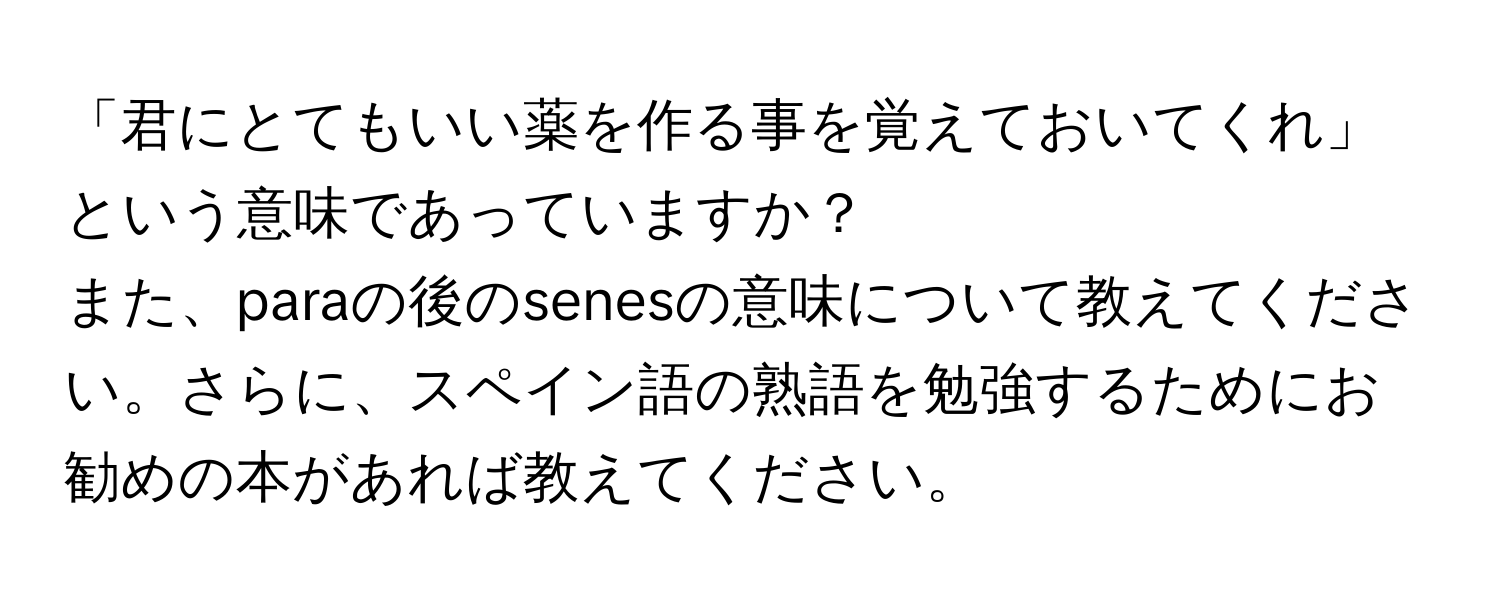 「君にとてもいい薬を作る事を覚えておいてくれ」という意味であっていますか？  
また、paraの後のsenesの意味について教えてください。さらに、スペイン語の熟語を勉強するためにお勧めの本があれば教えてください。