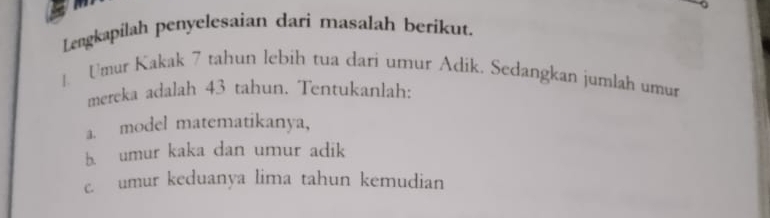 Lengkapilah penyelesaian dari masalah berikut. 
1. Umur Kakak 7 tahun lebih tua dari umur Adik. Sedangkan jumlah umur 
mereka adalah 43 tahun. Tentukanlah: 
a. model matematikanya, 
b. umur kaka dan umur adik 
c umur keduanya lima tahun kemudian