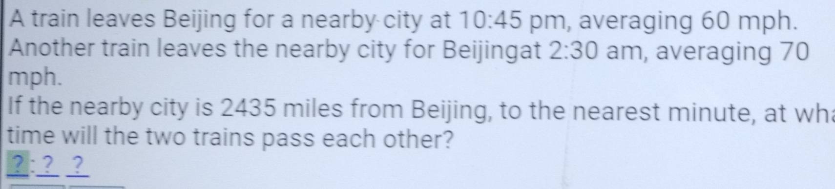 A train leaves Beijing for a nearby city at 10:45 pm, averaging 60 mph. 
Another train leaves the nearby city for Beijingat 2:30 am, averaging 70
mph. 
If the nearby city is 2435 miles from Beijing, to the nearest minute, at wh 
time will the two trains pass each other? 
2:??