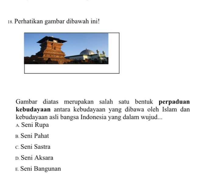 Perhatikan gambar dibawah ini!
Gambar diatas merupakan salah satu bentuk perpaduan
kebudayaan antara kebudayaan yang dibawa oleh Islam dan
kebudayaan asli bangsa Indonesia yang dalam wujud...
A. Seni Rupa
в. Seni Pahat
c. Seni Sastra
D. Seni Aksara
E. Seni Bangunan