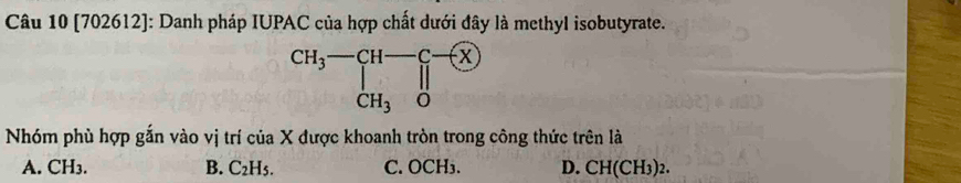 [702612]: Danh pháp IUPAC của hợp chất dưới đây là methyl isobutyrate.
Nhóm phù hợp gắn vào vị trí của X được khoanh tròn trong công thức trên là
A. CH₃. B. C_2H_5. C. OCH₃. D. CH(CH3)2.