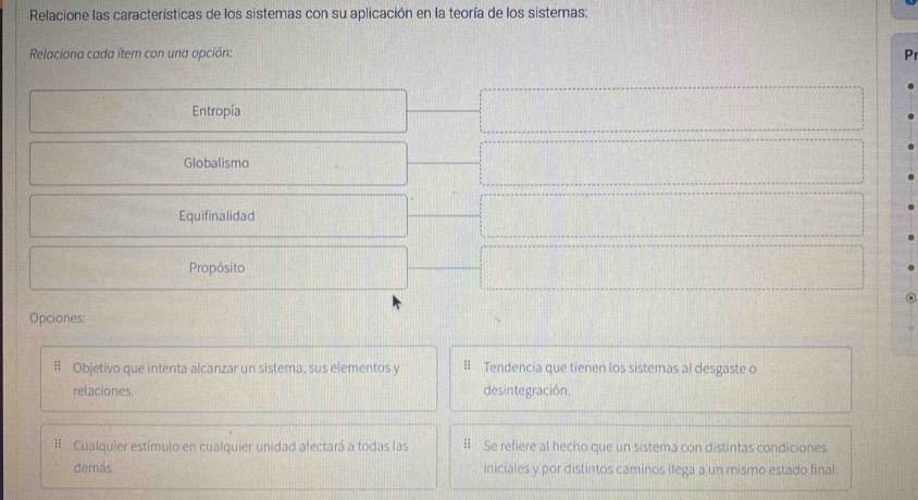 Relacione las características de los sistemas con su aplicación en la teoría de los sistemas:
Relaciona cada ítem con una opción: Pr
Entropía
Globalismo
Equifinalidad
Propósito
Opciones:
Objetivo que intenta alcanzar un sistema, sus elementos y I Tendencia que tienen los sistemas al desgaste o
relaciones. desintegración.
# Cualquier estímulo en cualquier unidad afectará a todas las I Se refiere al hecho que un sistema con distintas condiciones
demás. iniciales y por distintos caminos llega a un mismo estado final.