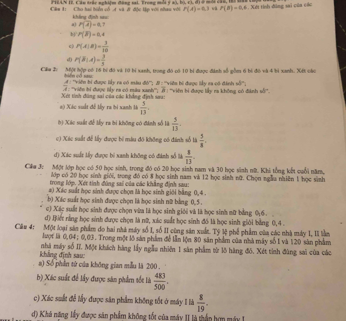 PHAN II. Câu trắc nghiệm đúng sai. Trong mỗi ý a), b), c), d) ở mỗi cầu, thị sinh chộu đó
Câu 1: Cho hai biến cố A và B độc lập với nhau với P(A)=0,3 và P(B)=0,6. Xét tính đủng sai của các
khắng định sau:
a) P(overline A)=0,7
b)` P(overline B)=0,4
c) P(A|B)= 3/10 
d) P(overline B|A)= 3/5 
Câu 2: Một hộp có 16 bi đó và 10 bi xanh, trong đó có 10 bi được đánh số gồm 6 bì đỏ và 4 bì xanh. Xét các
biển cố sau:
A : “viên bi được lấy ra có màu đó”; B : “viên bi được lấy ra có đánh số”;
overline A : “viên bi được lấy ra có màu xanh”; overline B : “viên bi được lấy ra không có đánh số',
Xét tính đúng sai của các khẳng định sau:
a) Xác suất đề lấy ra bi xanh là  5/13 .
b) Xác suất đề lấy ra bi không có đánh số là  5/13 .
c) Xác suất đề lấy được bi màu đỏ không có đánh số là  5/8 .
d) Xác suất lấy được bi xanh không có đánh số là  8/13 .
Câu 3: Một lớp học có 50 học sinh, trong đó có 20 học sinh nam và 30 học sinh nữ. Khi tổng kết cuối năm,
lớp có 20 học sinh giỏi, trong đó có 8 học sinh nam và 12 học sinh nữ. Chọn ngẫu nhiên 1 học sinh
trong lớp. Xét tính đúng sai của các khẳng định sau:
a) Xác suất học sinh được chọn là học sinh giỏi bằng 0,4 .
b) Xác suất học sinh được chọn là học sinh nữ bằng 0,5 .
c) Xác suất học sinh được chọn vừa là học sinh giỏi và là học sinh nữ bằng 0;6.
d) Biết rằng học sinh được chọn là nữ, xác suất học sinh đó là học sinh giỏi bằng 0,4 .
Câu 4: Một loại sản phẩm do hai nhà máy số I, số II cùng sản xuất. Tỷ lệ phế phẩm của các nhà máy I, II lần
lượt là 0,04; 0,03 . Trong một lô sản phẩm đề lẫn lộn 80 sản phẩm của nhà máy số I và 120 sản phầm
nhà máy số II. Một khách hàng lấy ngẫu nhiên 1 sản phẩm từ lô hàng đó. Xét tính đúng sai của các
khẳng định sau:
a) Số phần tử của không gian mẫu là 200 .
b) Xác suất đế lấy được sản phẩm tốt là  483/500 .
c) Xác suất để lấy được sản phẩm không tốt ở máy I là  8/19 .
d) Khả năng lấy được sản phẩm không tốt của máy II là thấp hợn máy I