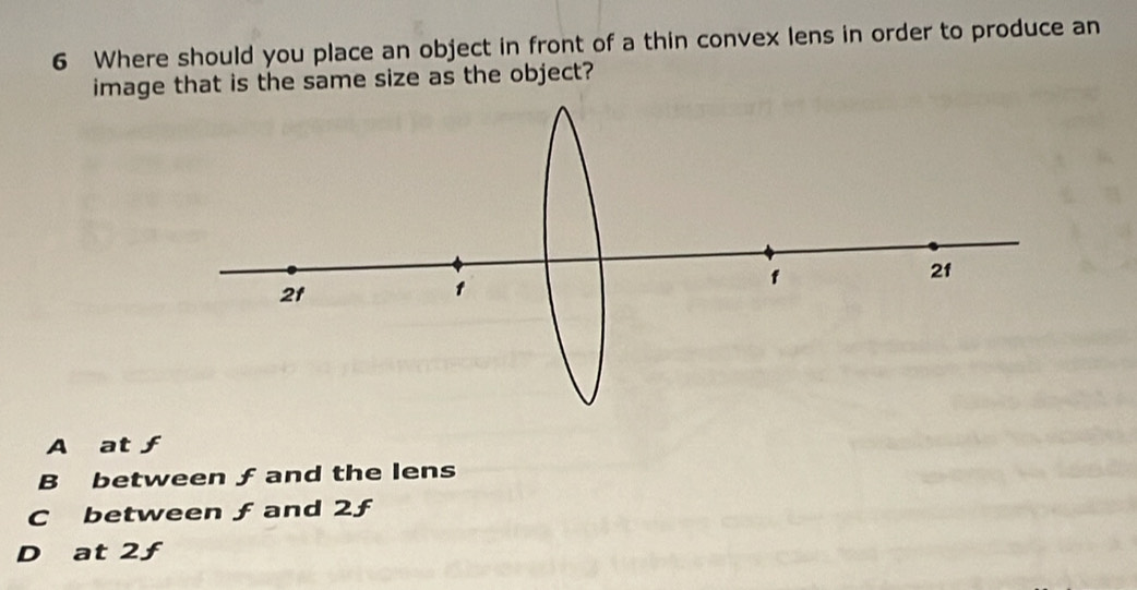 Where should you place an object in front of a thin convex lens in order to produce an
image that is the same size as the object?
A at ƒ
B between ƒ and the lens
C between ƒand 2ƒ
D at 2ƒ