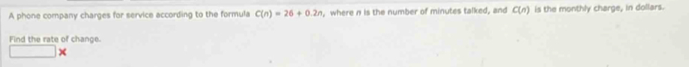 A phone company charges for service according to the formula C(n)=26+0.2n , where n is the number of minutes talked, and C(n) is the monthly charge, in dollars. 
Find the rate of change.