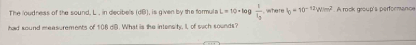 The loudness of the sound, L , in decibels (dB), is given by the formula L=10· 10 _1 frac 1I_0 , where I_0=10^(-12)W/m^2. A rock group's performance 
had sound measurements of 108 dB. What is the intensity, I, of such sounds?