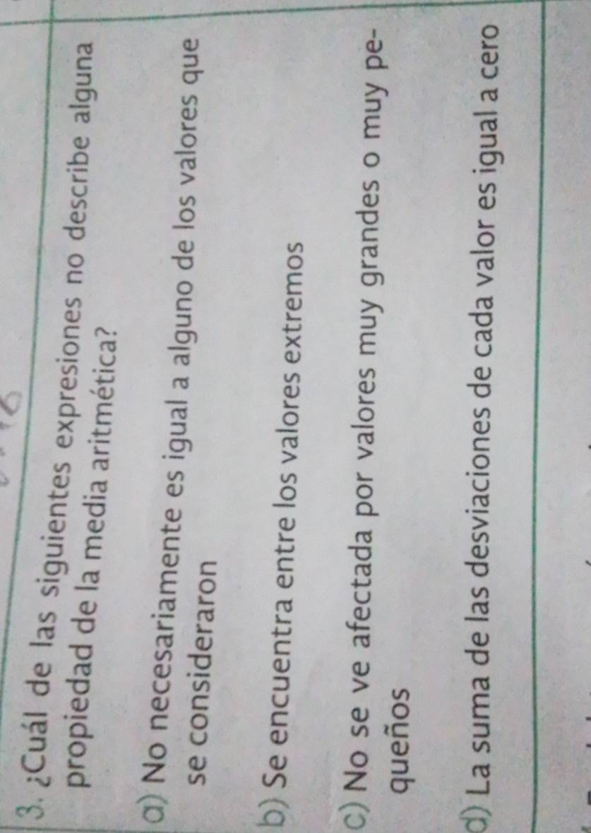 ¿Cuál de las siguientes expresiones no describe alguna
propiedad de la media aritmética?
α) No necesariamente es igual a alguno de los valores que
se consideraron
b) Se encuentra entre los valores extremos
C) No se ve afectada por valores muy grandes o muy pe-
queños
d) La suma de las desviaciones de cada valor es igual a cero
