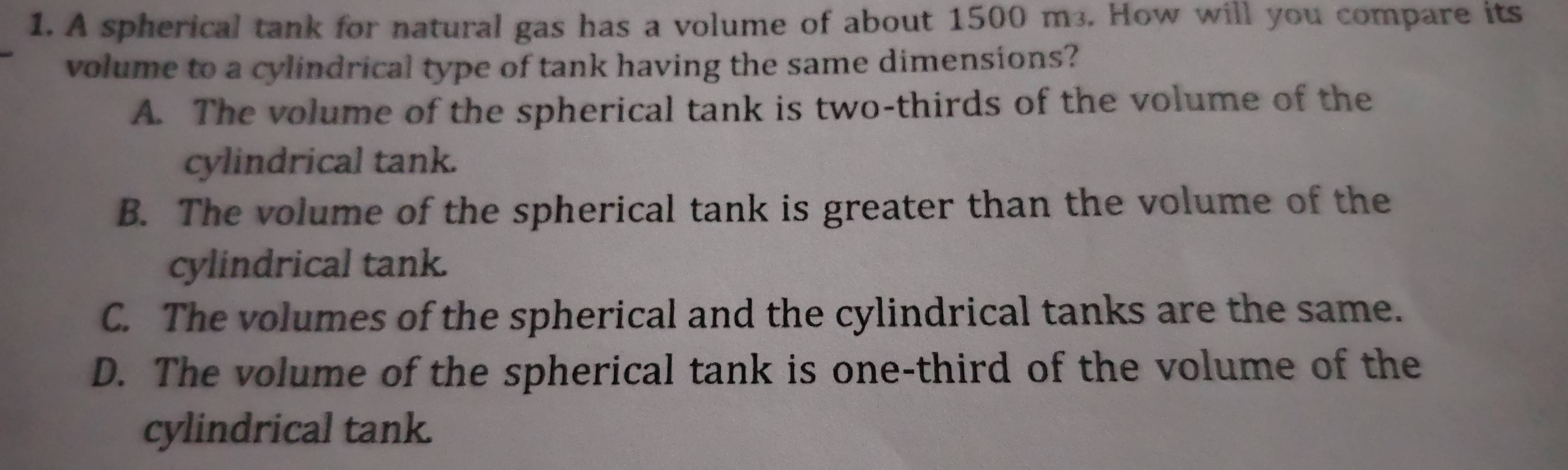 A spherical tank for natural gas has a volume of about 1500 m³. How will you compare its
_
volume to a cylindrical type of tank having the same dimensions?
A. The volume of the spherical tank is two-thirds of the volume of the
cylindrical tank.
B. The volume of the spherical tank is greater than the volume of the
cylindrical tank.
C. The volumes of the spherical and the cylindrical tanks are the same.
D. The volume of the spherical tank is one-third of the volume of the
cylindrical tank.