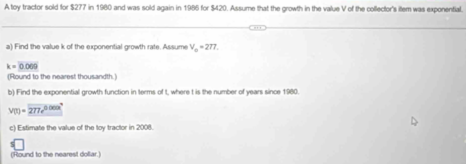 A toy tractor sold for $277 in 1980 and was sold again in 1986 for $420. Assume that the growth in the value V of the collector's item was exponential. 
a) Find the value k of the exponential growth rate. Assume V_o=277.
k=0.069
(Round to the nearest thousandth.) 
b) Find the exponential growth function in terms of t, where t is the number of years since 1980.
V(t)=277e^(0.000t)
c) Estimate the value of the toy tractor in 2008. 
S 
(Round to the nearest dollar.)