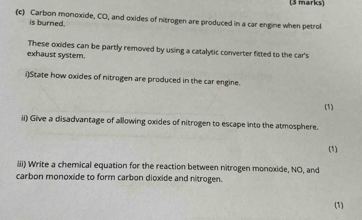 Carbon monoxide, CO, and oxides of nitrogen are produced in a car engine when petrol 
is burned. 
These oxides can be partly removed by using a catalytic converter fitted to the car's 
exhaust system. 
i)State how oxides of nitrogen are produced in the car engine. 
(1) 
ii) Give a disadvantage of allowing oxides of nitrogen to escape into the atmosphere. 
(1) 
iii) Write a chemical equation for the reaction between nitrogen monoxide, NO, and 
carbon monoxide to form carbon dioxide and nitrogen. 
(1)