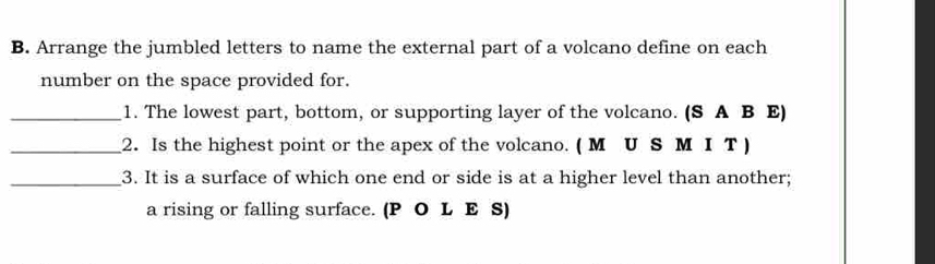 Arrange the jumbled letters to name the external part of a volcano define on each 
number on the space provided for. 
_1. The lowest part, bottom, or supporting layer of the volcano. (S A B E) 
_2. Is the highest point or the apex of the volcano. ( М U S М I T) 
_3. It is a surface of which one end or side is at a higher level than another; 
a rising or falling surface. (P O L E S)