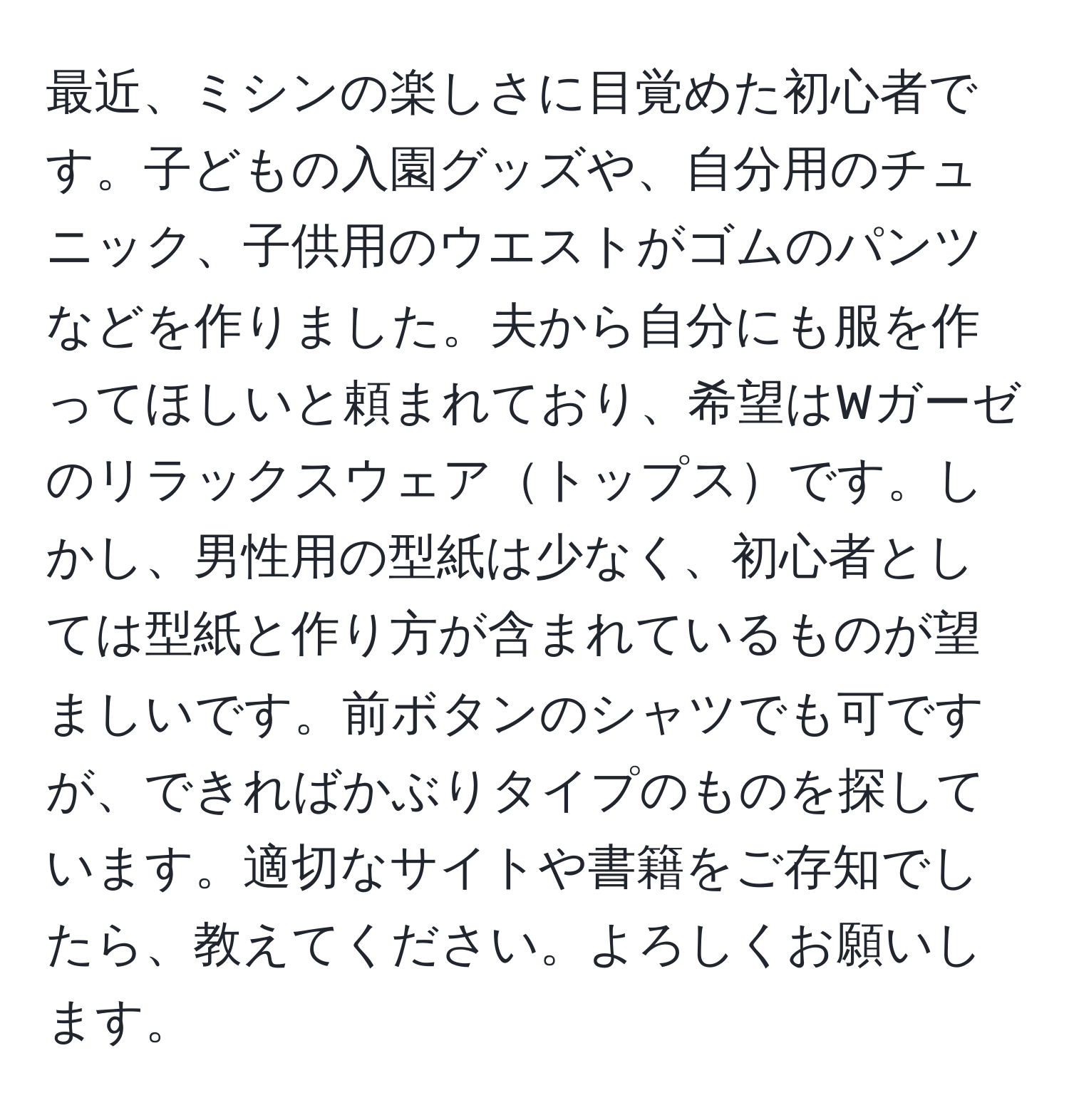 最近、ミシンの楽しさに目覚めた初心者です。子どもの入園グッズや、自分用のチュニック、子供用のウエストがゴムのパンツなどを作りました。夫から自分にも服を作ってほしいと頼まれており、希望はWガーゼのリラックスウェアトップスです。しかし、男性用の型紙は少なく、初心者としては型紙と作り方が含まれているものが望ましいです。前ボタンのシャツでも可ですが、できればかぶりタイプのものを探しています。適切なサイトや書籍をご存知でしたら、教えてください。よろしくお願いします。