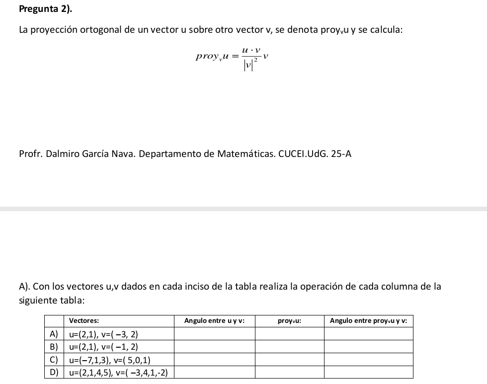 Pregunta 2).
La proyección ortogonal de un vector u sobre otro vector v, se denota proy,u y se calcula:
proy_vu=frac u· v|v|^2v
Profr. Dalmiro García Nava. Departamento de Matemáticas. CUCEI.UdG. 25-A
A). Con los vectores u,v dados en cada inciso de la tabla realiza la operación de cada columna de la
siguiente tabla: