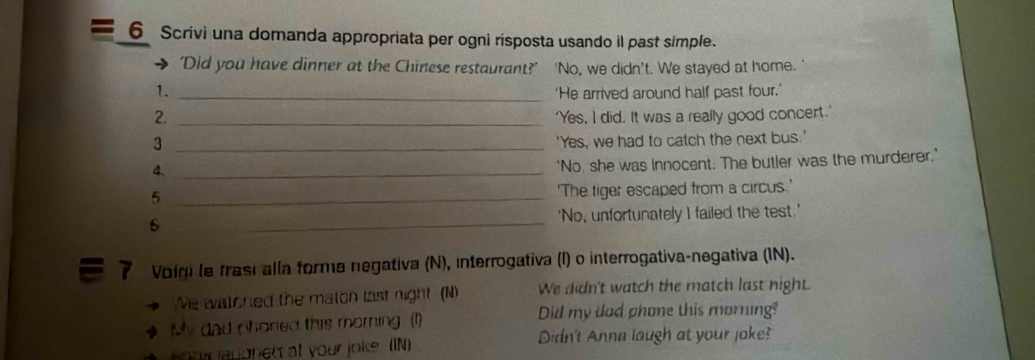 Scrivi una domanda appropriata per ogni risposta usando il past simple. 
'Did you have dinner at the Chinese restaurant?' ' 'No, we didn't. We stayed at home. 
1. _'He arrived around half past four.' 
2. _'Yes, I did. It was a really good concert.' 
3 _'Yes, we had to catch the next bus.' 
4._ 
‘No, she was innocent. The butler was the murderer.’ 
_5 
'The tiger escaped from a circus.' 
6 _'No, unfortunately I failed the test.' 
7 Volqi le frasi alla forma negativa (N), interrogativa (I) o interrogativa-negativa (IN). 
We watched the maton last night (N) We didn't watch the match last night. 
My dad Choned this morning (1) Dill my dad phone this morning? 
eoor laughed at your joke (IN) 
Didn't Anna laugh at your joke?