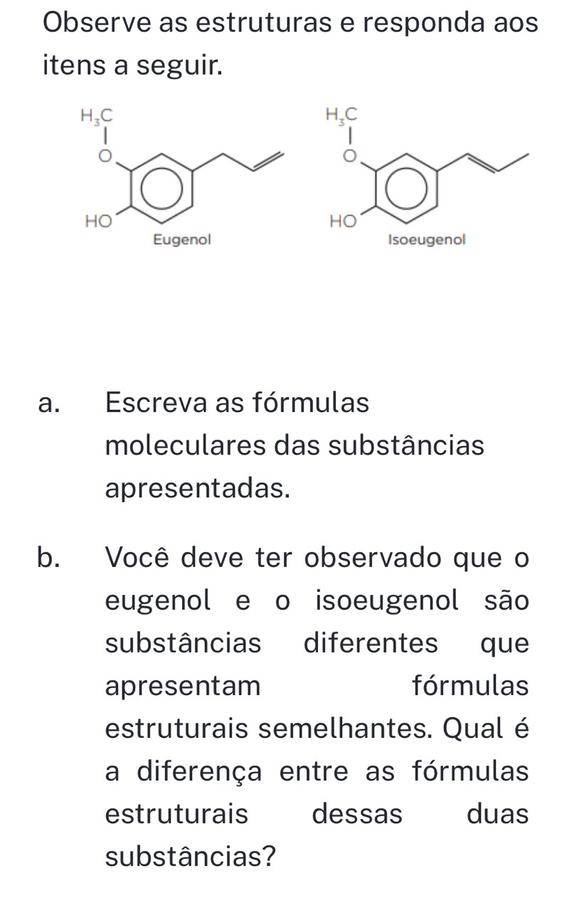 Observe as estruturas e responda aos
itens a seguir.
a. Escreva as fórmulas
moleculares das substâncias
apresentadas.
b. Você deve ter observado que o
eugenol e o isoeugenol são
substâncias diferentes que
apresentam fórmulas
estruturais semelhantes. Qual é
a diferença entre as fórmulas
estruturais dessas  duas
substâncias?