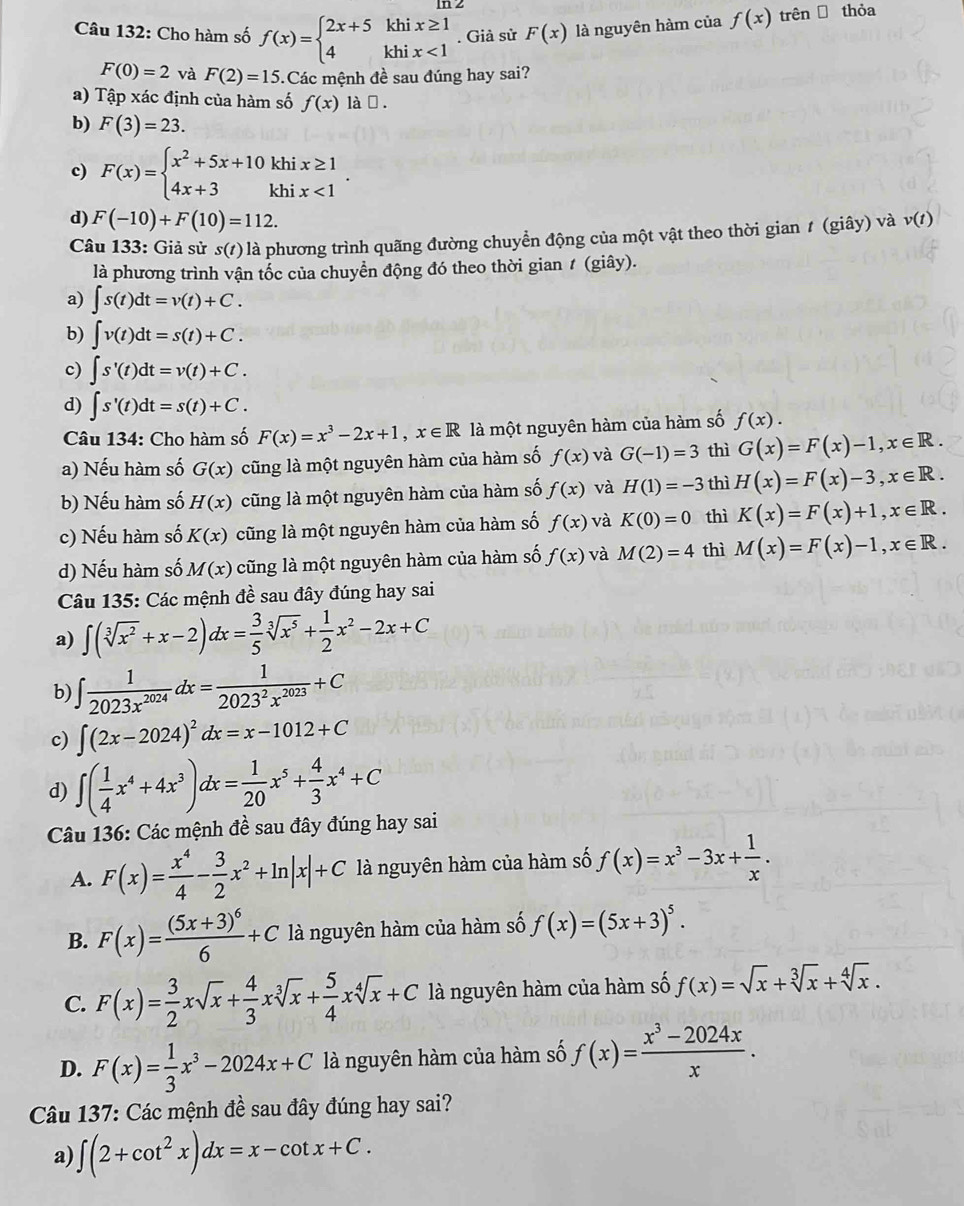 Cho hàm số f(x)=beginarrayl 2x+5khix≥ 1 4khix<1endarray.. Giả sử F(x) là nguyên hàm của f(x) trên  thỏa
F(0)=2 và F(2)=15 :.Các mệnh đề sau đúng hay sai?
a) Tập xác định của hàm số f(x) làē .
b) F(3)=23.
c) F(x)=beginarrayl x^2+5x+10khix≥ 1 4x+3khix<1endarray. .
d) F(-10)+F(10)=112.
Câu 133: Giả sử s(t) là phương trình quãng đường chuyển động của một vật theo thời gian # (giây) và v(t)
là phương trình vận tốc của chuyễn động đó theo thời gian ≠ (giây).
a) ∈t s(t)dt=v(t)+C.
b) ∈t v(t)dt=s(t)+C.
c) ∈t s'(t)dt=v(t)+C.
d) ∈t s'(t)dt=s(t)+C.
Câu 134: Cho hàm số F(x)=x^3-2x+1,x∈ R là một nguyên hàm của hàm số f(x).
a) Nếu hàm số G(x) cũng là một nguyên hàm của hàm số f(x) và G(-1)=3 thì G(x)=F(x)-1,x∈ R.
b) Nếu hàm số H(x) cũng là một nguyên hàm của hàm số f(x) và H(1)=-3 thì H(x)=F(x)-3,x∈ R.
c) Nếu hàm số K(x) cũng là một nguyên hàm của hàm số f(x) và K(0)=0 thì K(x)=F(x)+1,x∈ R.
d) Nếu hàm số M(x) cũng là một nguyên hàm của hàm số f(x) và M(2)=4 thì M(x)=F(x)-1,x∈ R.
Câu 135: Các mệnh đề sau đây đúng hay sai
a) ∈t (sqrt[3](x^2)+x-2)dx= 3/5 sqrt[3](x^5)+ 1/2 x^2-2x+C
b) ∈t  1/2023x^(2024) dx= 1/2023^2x^(2023) +C
c) ∈t (2x-2024)^2dx=x-1012+C
d) ∈t ( 1/4 x^4+4x^3)dx= 1/20 x^5+ 4/3 x^4+C
Câu 136: Các mệnh đề sau đây đúng hay sai
A. F(x)= x^4/4 - 3/2 x^2+ln |x|+C là nguyên hàm của hàm số f(x)=x^3-3x+ 1/x .
B. F(x)=frac (5x+3)^66+C là nguyên hàm của hàm số f(x)=(5x+3)^5.
C. F(x)= 3/2 xsqrt(x)+ 4/3 xsqrt[3](x)+ 5/4 xsqrt[4](x)+C là nguyên hàm của hàm số f(x)=sqrt(x)+sqrt[3](x)+sqrt[4](x).
D. F(x)= 1/3 x^3-2024x+C là nguyên hàm của hàm số f(x)= (x^3-2024x)/x .
Câu 137: Các mệnh đề sau đây đúng hay sai?
a) ∈t (2+cot^2x)dx=x-cot x+C.