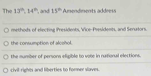 The 13^(th), 14^(th) , and 15^(th) Amendments address
methods of electing Presidents, Vice-Presidents, and Senators.
the consumption of alcohol.
the number of persons eligible to vote in national elections.
civil rights and liberties to former slaves.