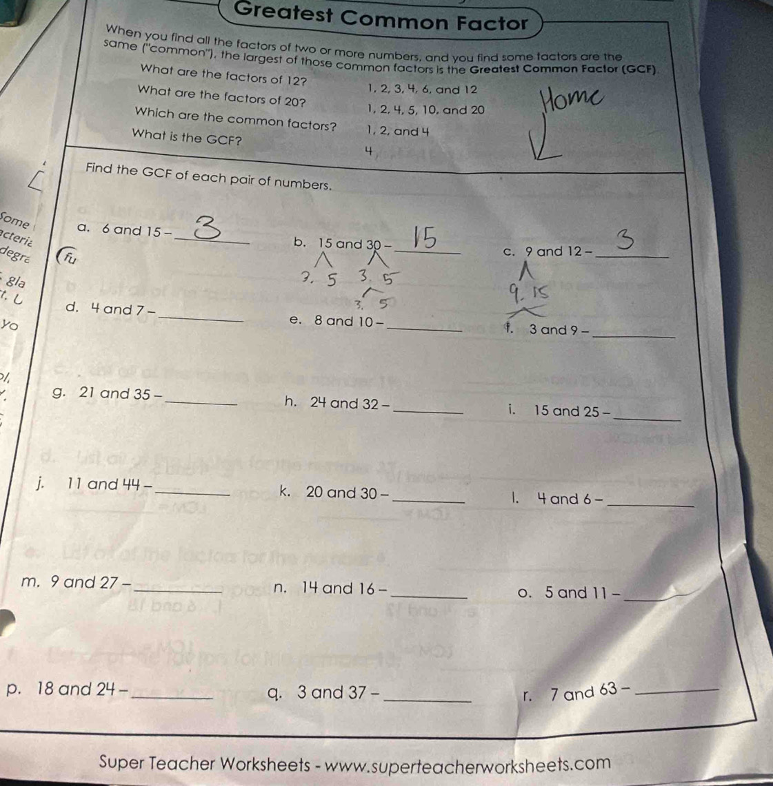 Greatest Common Factor
When you find all the factors of two or more numbers, and you find some tactors are the
same ("common"), the largest of those common factors is the Greatest Common Factor (GCF)
What are the factors of 12?
1, 2, 3, 4, 6, and 12
What are the factors of 20?
1, 2, 4, 5, 10, and 20
Which are the common factors? 1, 2, and 4
What is the GCF? 4
Find the GCF of each pair of numbers.
Some
_
a. 6 and 15 -_ b. 15 and 30-
acteria
degrá
c. 9 and 12- _
gla
,.
t. し
3.
_
d. 4 and 7- _e. 8 and 10- _f. 3 and 9-
yo
/
g. 21 and 35 -_ h. 24 and 32 _i. 15 and 25- _
j. 11 and 44- _ k. 20 and 30-
_1. 4 and 6- _
m. 9 and 27- _ n. 14 and 16-
_o. 5 and 11 _
p. 18 and 24- _ q. 3 and 37- _r. 7 and 63- _
Super Teacher Worksheets - www.superteacherworksheets.com