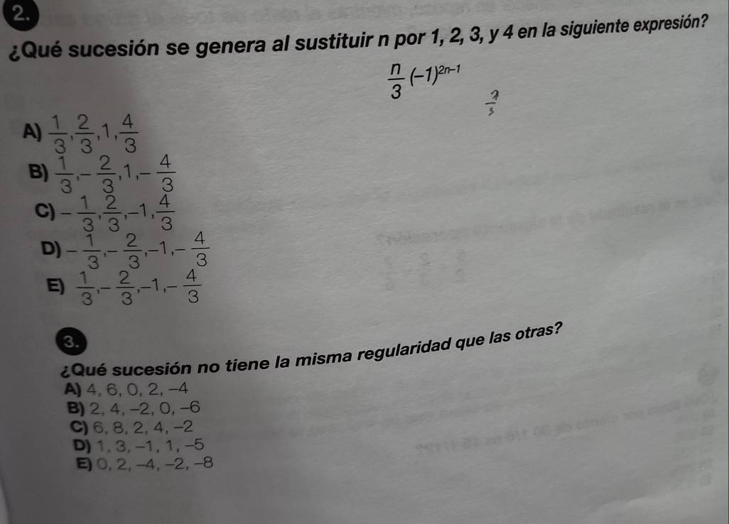 ¿Qué sucesión se genera al sustituir n por 1, 2, 3, y 4 en la siguiente expresión?
 n/3 (-1)^2n-1
 2/3 
A)  1/3 ,  2/3 , 1,  4/3 
B)  1/3 , - 2/3 , 1, - 4/3 
C) - 1/3 ,  2/3 , -1,  4/3 
D) - 1/3 , - 2/3 , -1, - 4/3 
E)  1/3 , - 2/3 , -1, - 4/3 
3
¿Qué sucesión no tiene la misma regularidad que las otras?
A) 4, 6, 0, 2, -4
B) 2, 4, −2, 0, −6
C) 6, 8, 2, 4, -2
D) 1, 3, -1, 1, -5
0, 2, -4, -2, -8