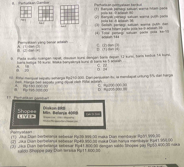 Perhatikan Gambar Perhatikan pernyataan berikut
(1) Banyak persegi satuan warna hitam pada
pola ke -9 adalah 80
Polla 1 (2) Banyak persegi satuan warna putih pada
pola ke -8 adalah 36
Pola 2 Pola 3 (3) Selisih persegi satuan warna putih dan
warna hitam pada pola ke-9 adalah 39
(4) Total persegi satuan pada pola ke-10
adalah 144
Pernyataan yang benar adalah ....
A. (1) dan (3) C. (2) dan (3)
B. (2) dan (4) D. (1) dan (4)
9. Pada suatu ruangan rapat, disusun kursi dengan baris depan 12 kursi, baris kedua 14 kursi,
baris ketiga 16 kursi. Maka banyaknya kursi di baris ke 5 adalah ...
A. 18 C. 22
B. 20 D. 24
10. Rifai menjual sepatu seharga Rp210.000. Dari penjualan itu, ia mendapat untung 5% dari harga
beli. Harga beli sepatu yang dijual oleh Rifai adalah... .
A. Rp180.000,00 C. Rp200.000,00
B. Rp195.000,00 D. Rp205.000,00
11. Perhatikan gambar!
Diskon 8RB
Shopee Min. Belanja 40RB Cek Di Sini
lived Shopee Live CGD / ShopeePay
Khusus Pengguna Baru Shopee Live
Pernyataan :
(1) Jika Dian berbelanja sebesar Rp39.999,00 maka Dian membayar Rp31.999,00
(2) Jika Dian berbelanja sebesar Rp49.950,00 maka Dian hanya membayar Rp41.950,00
(3) Jika Dian berbelanja sebesar Rp41.800,00 dengan saldo Šhopee pay Rp53.400,00 naka
saldo Shoppe pay Dian tersisa Rp11.600,00