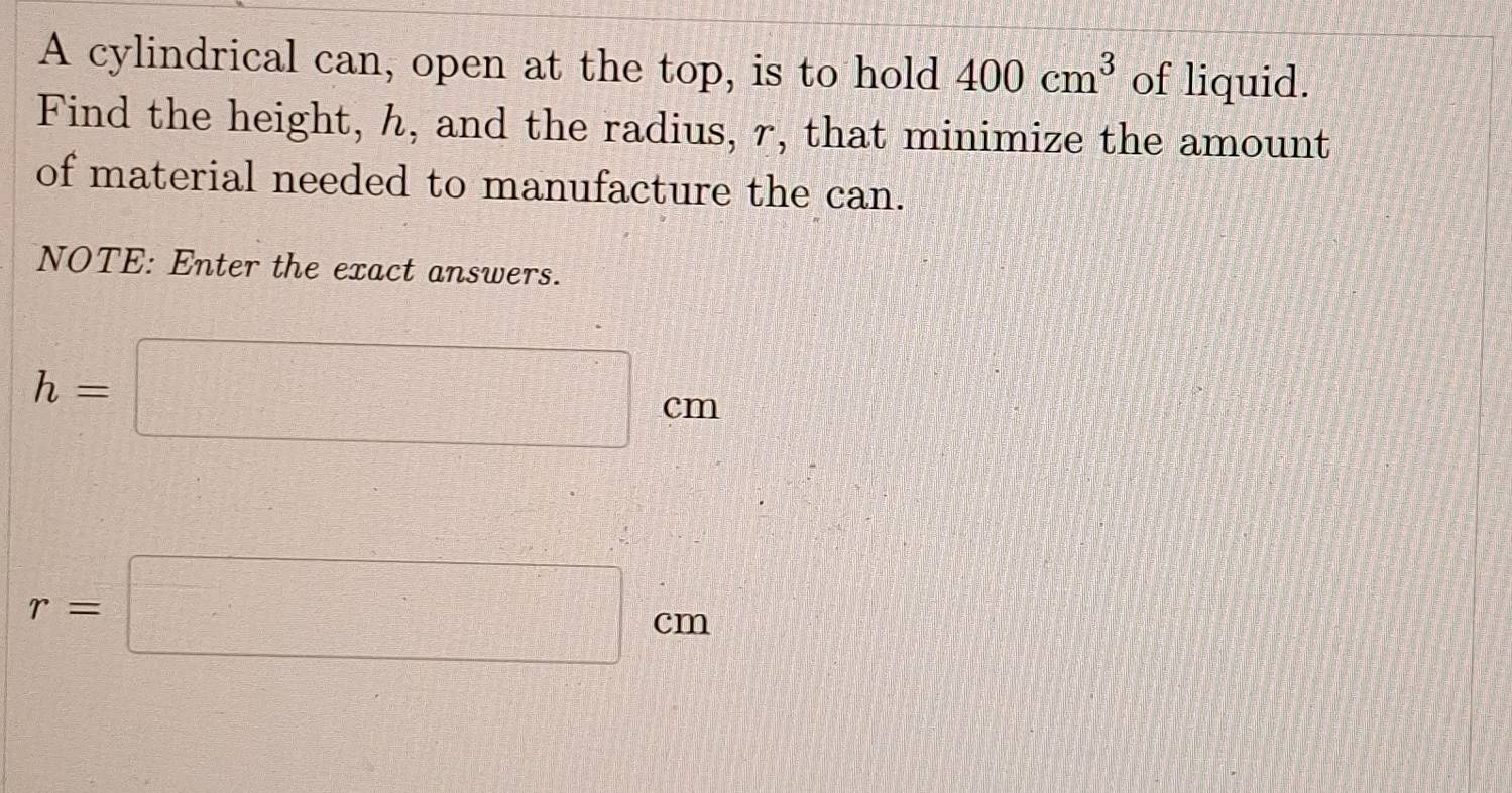 A cylindrical can, open at the top, is to hold 400cm^3 of liquid. 
Find the height, h, and the radius, r, that minimize the amount 
of material needed to manufacture the can. 
NOTE: Enter the exact answers.
h=□ cm
r=□ cm