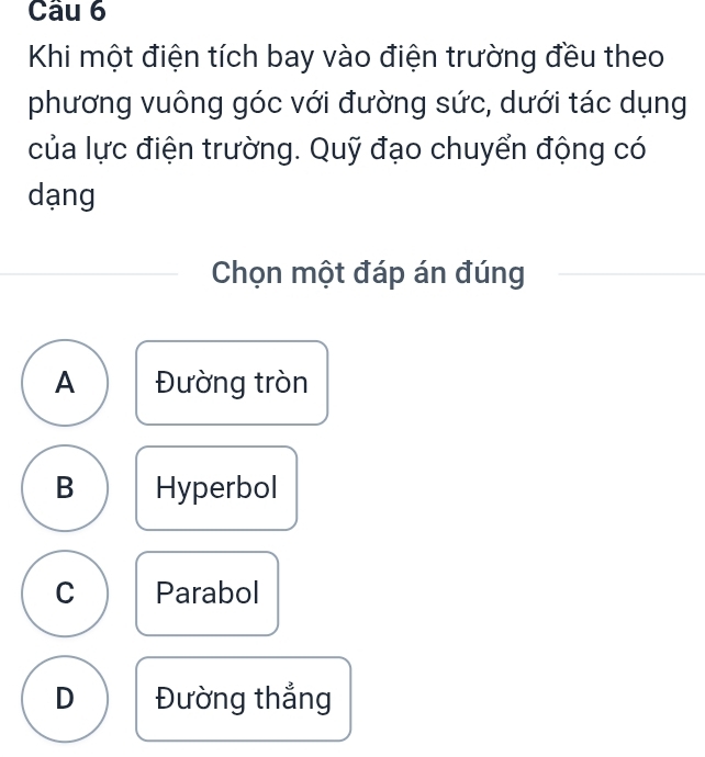 Khi một điện tích bay vào điện trường đều theo
phương vuông góc với đường sức, dưới tác dụng
của lực điện trường. Quỹ đạo chuyển động có
dạng
Chọn một đáp án đúng
A Đường tròn
B Hyperbol
C Parabol
D Đường thắng