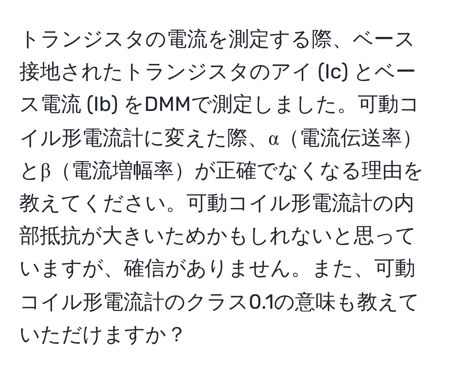 トランジスタの電流を測定する際、ベース接地されたトランジスタのアイ (Ic) とベース電流 (Ib) をDMMで測定しました。可動コイル形電流計に変えた際、α電流伝送率とβ電流増幅率が正確でなくなる理由を教えてください。可動コイル形電流計の内部抵抗が大きいためかもしれないと思っていますが、確信がありません。また、可動コイル形電流計のクラス0.1の意味も教えていただけますか？