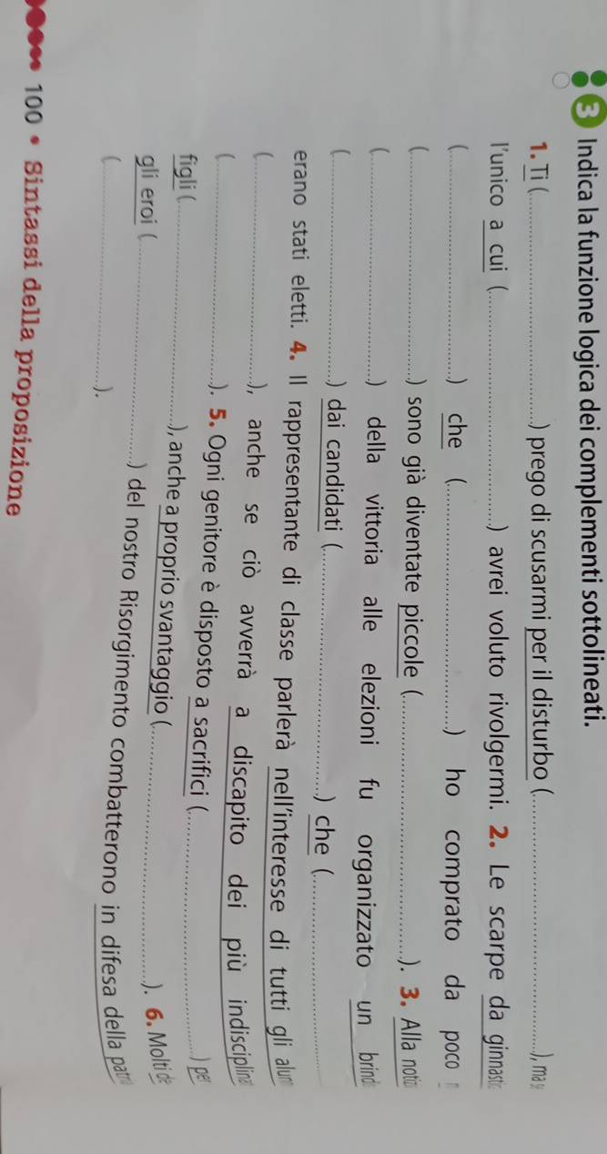 Indica la funzione logica dei complementi sottolineati. 
1.Ti(_ ) prego di scusarmi per il disturbo (._ ), ma y 
l'unico a cui (_ ) avrei voluto rivolgermi. 2. Le scarpe da ginnast 
_) che (_ ) ho comprato da poco 
( _ ) sono già diventate piccole (._ ). 3. Alla noti 
_) della vittoria alle elezioni fu organizzato un brind 
_) dai candidati (_ ) che (_ 
erano stati eletti. 4. Il rappresentante di classe parlerà nell'interesse di tutti gli alurm 
_), anche se ciò avverrà a discapito dei più indisciplina 
_ 
). 5. Ogni genitore è disposto a sacrifici (. 
figli (_ .......... ....) per 
), anche a proprio svantaggio (. 
). 6. Molti d 
gli eroi (_ ) del nostro Risorgimento combatterono in difesa della pat 
). 
*** 100 * Sintassi della proposizione