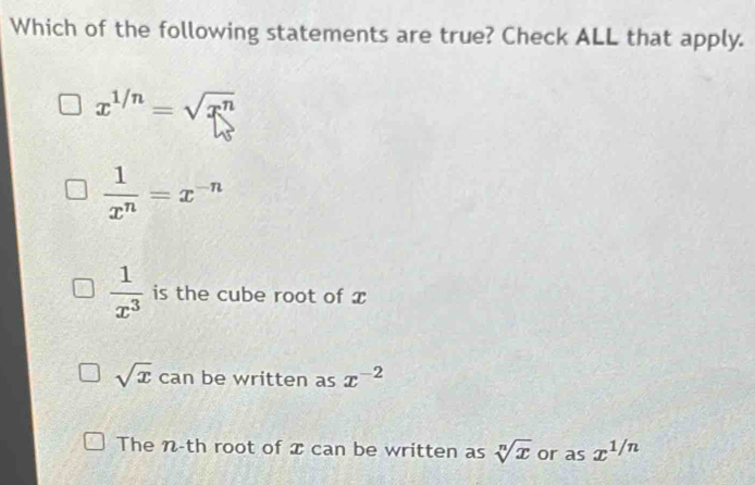 Which of the following statements are true? Check ALL that apply.
x^(1/n)=sqrt(x^n)
 1/x^n =x^(-n)
 1/x^3  is the cube root of x
sqrt(x) can be written as x^(-2)
The n-th root of x can be written as sqrt[n](x) or as x^(1/n)