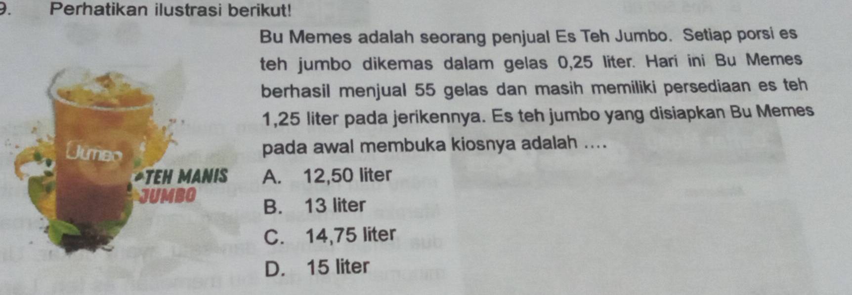 Perhatikan ilustrasi berikut!
Bu Memes adalah seorang penjual Es Teh Jumbo. Setiap porsi es
teh jumbo dikemas dalam gelas 0,25 liter. Hari ini Bu Memes
berhasil menjual 55 gelas dan masih memiliki persediaan es teh
1,25 liter pada jerikennya. Es teh jumbo yang disiapkan Bu Memes
pada awal membuka kiosnya adalah ....
A. 12,50 liter
B. 13 liter
C. 14,75 liter
D. 15 liter