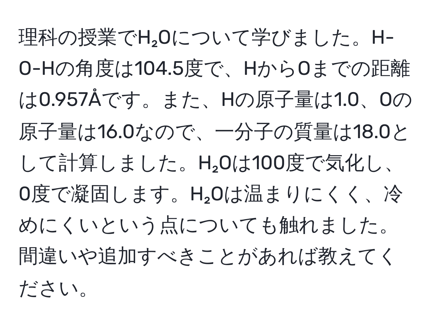 理科の授業でH₂Oについて学びました。H-O-Hの角度は104.5度で、HからOまでの距離は0.957Åです。また、Hの原子量は1.0、Oの原子量は16.0なので、一分子の質量は18.0として計算しました。H₂Oは100度で気化し、0度で凝固します。H₂Oは温まりにくく、冷めにくいという点についても触れました。間違いや追加すべきことがあれば教えてください。