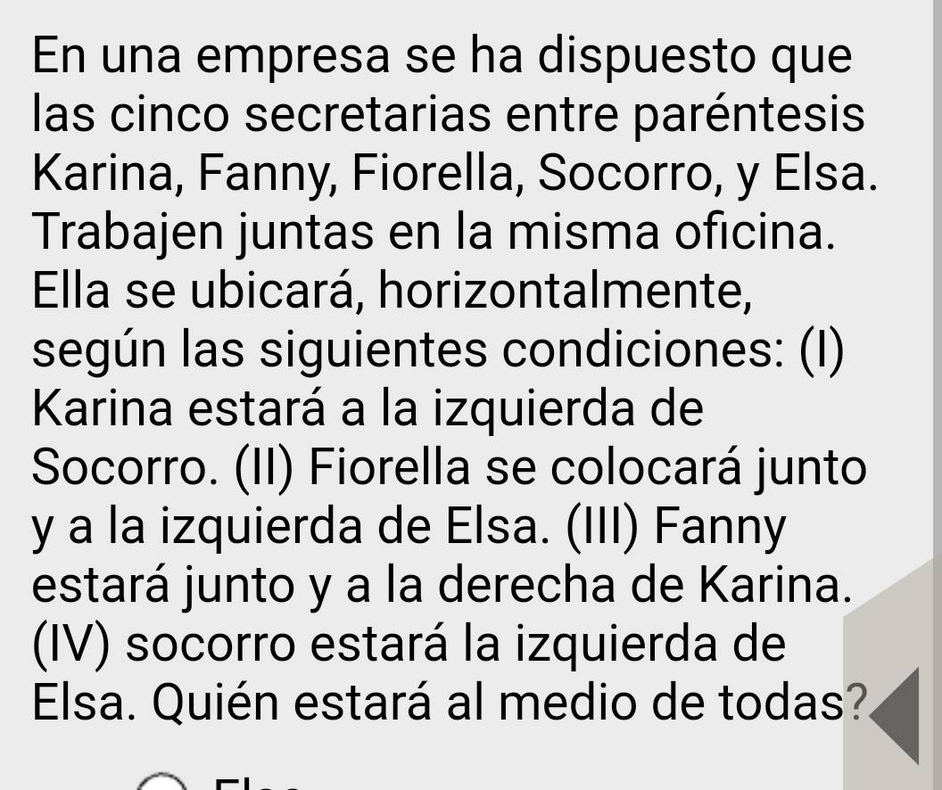 En una empresa se ha dispuesto que 
las cinco secretarias entre paréntesis 
Karina, Fanny, Fiorella, Socorro, y Elsa. 
Trabajen juntas en la misma oficina. 
Ella se ubicará, horizontalmente, 
según las siguientes condiciones: (I) 
Karina estará a la izquierda de 
Socorro. (II) Fiorella se colocará junto 
y a la izquierda de Elsa. (III) Fanny 
estará junto y a la derecha de Karina. 
(IV) socorro estará la izquierda de 
Elsa. Quién estará al medio de todas?