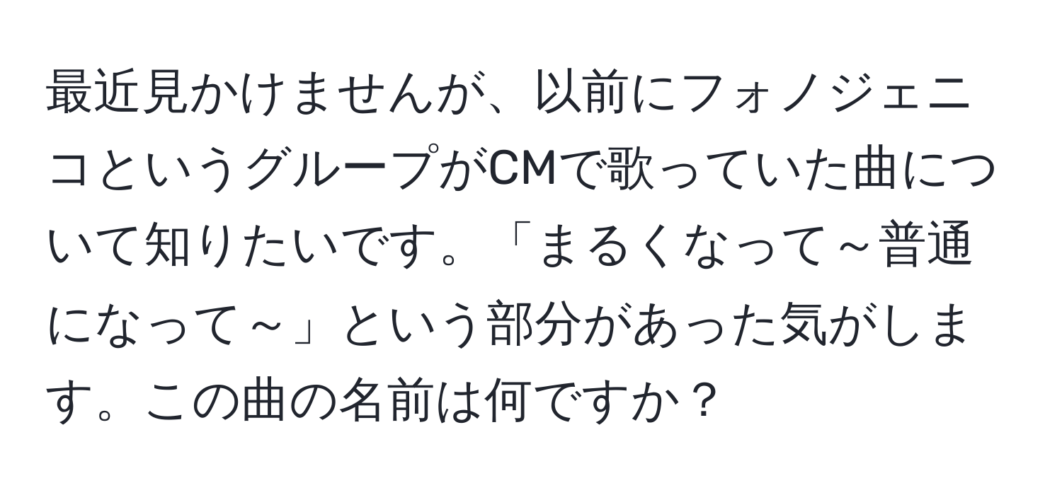 最近見かけませんが、以前にフォノジェニコというグループがCMで歌っていた曲について知りたいです。「まるくなって～普通になって～」という部分があった気がします。この曲の名前は何ですか？