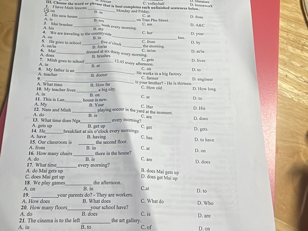 D. literature
C. volleyball
. soccer D. housework
III. Choose the word or phrase that is best completes each unfinished sentences below.
1. I have Math lessons _B. in
A on Monday and Friday.
_
2. His new house
C. at D. from
A. is B. are on Tran Phu Street
3. Mai brushes _C. am D. A&C
teeth every morning.
A. his
B. my
4. We are traveling to the countryside C. her D. your
A. on _bus.
B. in C. from
5. He goes to school _five o'clock the morning. D. by
B. for/at
6. Mai C. in/on D. at/in
A. on/in_ dressed at six thirty every morning.
B. brushes
C. gets
A. does 12.45 every afternoon.
7. Minh goes to school _D. lives
A. in B. at
C. on
8. My father is an _. He works in a big factory. D. to
B. doctor
_
A. teacher C. farmer
9. D. engineer
A. What time B. How far is your brother? - He is thirteen.
10. My teacher lives _a big city. C. How old
D. How long
A. in B. on
C. at
_
11. This is Lan. house is new. D. to
A. My B. Your D. His
C. Her
12. Nam and Minh _playing soccer in the yard at the moment.
A. do B. is
C. are
13. What time does Nga_ every morning? D. does
A. gets up B. get up C. get D. gets
14. He_ breakfast at six o’clock every mornings
A. have B. having C. has D. to have
15. Our classroom is _the second floor.
A. from B. in C, at
16. How many chairs _there in the house?
D. on
A. do B. is C. are
D. does
17. What time_ every morning?
A. do Mai gets up
B. does Mai gets up
C. does Mai get up D. does get Mai up
18. We play games_ the afternoon.
A. on B. in C.at D. to
19. _your parents do? - They are workers.
A. How does B. What does C. What do D. Who
20. How many floors_ your school have?
A. do B. does C. is D. are
21. The cinema is to the left _the art gallery.
A. in B. to C. of D. on