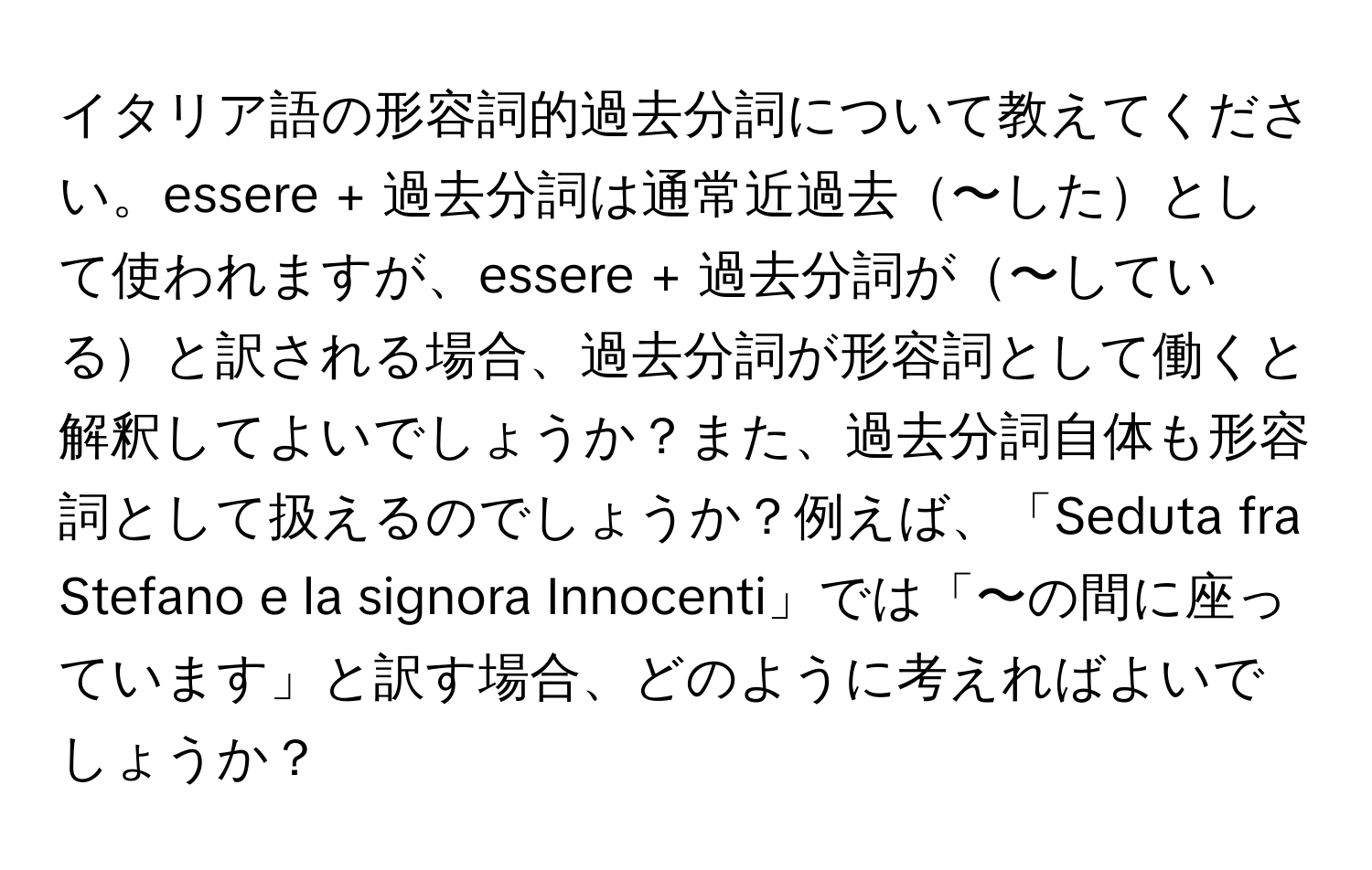 イタリア語の形容詞的過去分詞について教えてください。essere + 過去分詞は通常近過去〜したとして使われますが、essere + 過去分詞が〜していると訳される場合、過去分詞が形容詞として働くと解釈してよいでしょうか？また、過去分詞自体も形容詞として扱えるのでしょうか？例えば、「Seduta fra Stefano e la signora Innocenti」では「〜の間に座っています」と訳す場合、どのように考えればよいでしょうか？