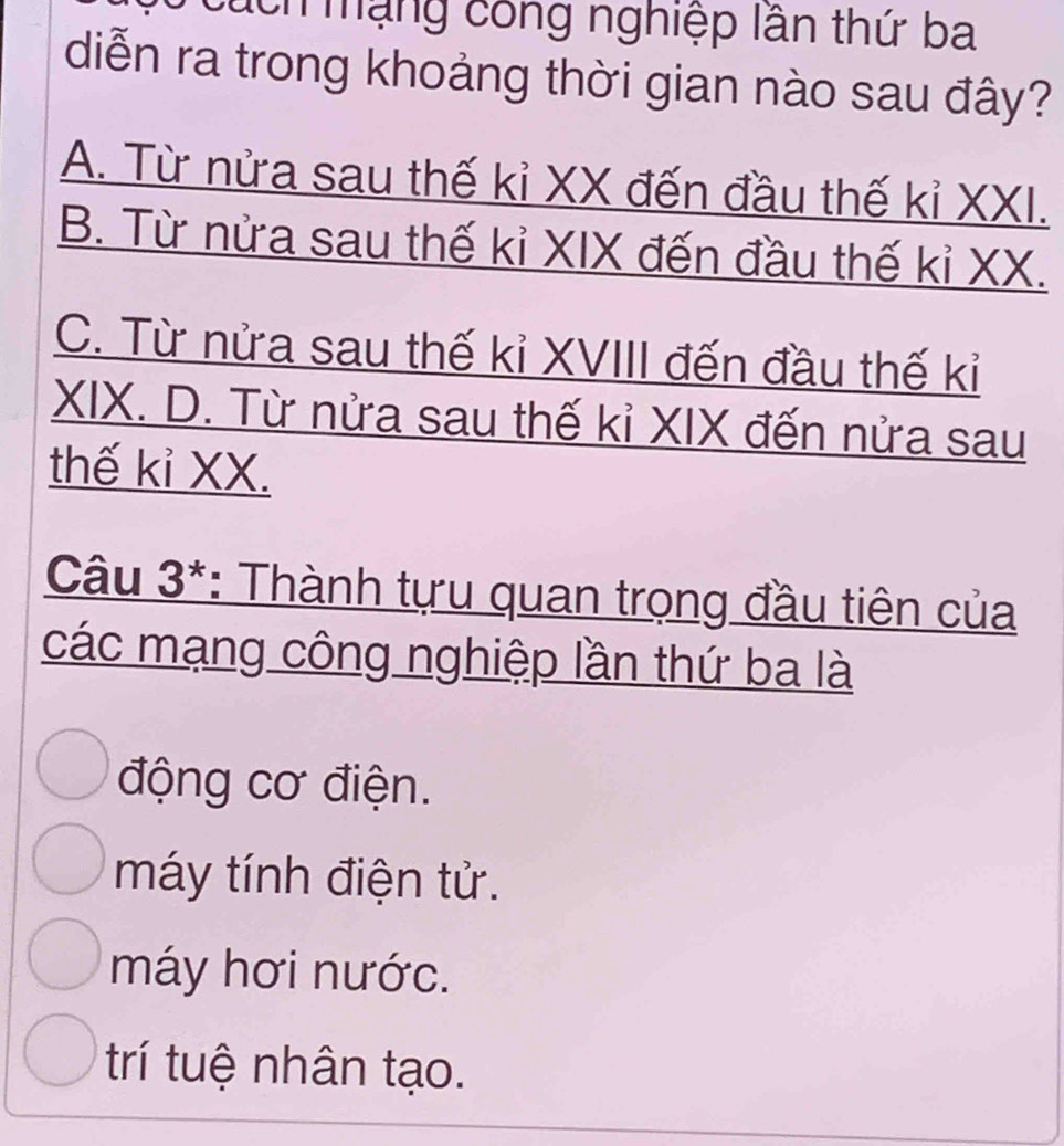 áh mạng công nghiệp lần thứ ba
diễn ra trong khoảng thời gian nào sau đây?
A. Từ nửa sau thế kỉ XX đến đầu thế kỉ XXI.
B. Từ nửa sau thế kỉ XIX đến đầu thế kỉ XX.
C. Từ nửa sau thế kỉ XVIII đến đầu thế kỉ
XIX. D. Từ nửa sau thế kỉ XIX đến nửa sau
thế kỉ XX.
Câu 3*: Thành tựu quan trọng đầu tiên của
các mạng công nghiệp lần thứ ba là
động cơ điện.
máy tính điện tử.
máy hơi nước.
trí tuệ nhân tạo.