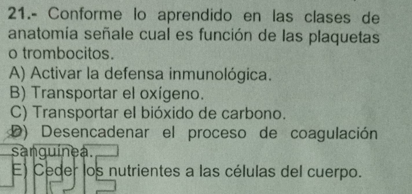 21.- Conforme lo aprendido en las clases de
anatomía señale cual es función de las plaquetas
o trombocitos.
A) Activar la defensa inmunológica.
B) Transportar el oxígeno.
C) Transportar el bióxido de carbono.
D) Desencadenar el proceso de coagulación
sanguínea.
E) Ceder los nutrientes a las células del cuerpo.