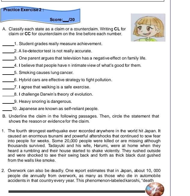 Practice Exercise 2 : 
Score:_ /20 
A. Classify each state as a claim or a counterclaim. Writing CL for 
claim or CC for counterclaim on the line before each number. 
_1. Student grades really measure achievement. 
_2. A lie-detector test is not really accurate. 
_3. One parent argues that television has a negative effect on family life. 
_4. I believe that people have n intimate view of what's good for them. 
_5. Smoking causes lung cancer. 
_6. Hybrid cars are effective strategy to fight pollution. 
_7. I agree that walking is a safe exercise. 
_8. I challenge Darwin's theory of evolution. 
_9. Heavy snoring is dangerous. 
_10. Japanese are known as self-reliant people. 
B. Underline the claim in the following passages. Then, circle the statement that 
shows the reason or evidence for the claim. 
1. The fourth strongest earthquake ever recorded anywhere in the world hit Japan. It 
caused an enormous tsunami and powerful aftershocks that continued to sow fear 
into people for weeks. Some 20,000 people were killed or are missing although 
thousands survived. Tadayuki and his wife, Harumi, were at home when they 
heard a rumbling and their house started to shake violently. They rushed outside 
and were shocked to see their swing back and forth as thick black dust gushed 
from the walls like smoke. 
2. Overwork can also be deadly. One report estimates that in Japan, about 10, 000
people die annually from overwork, as many as those who die in automobile 
accidents in that country every year. This phenomenon-labeled karoshi, “death