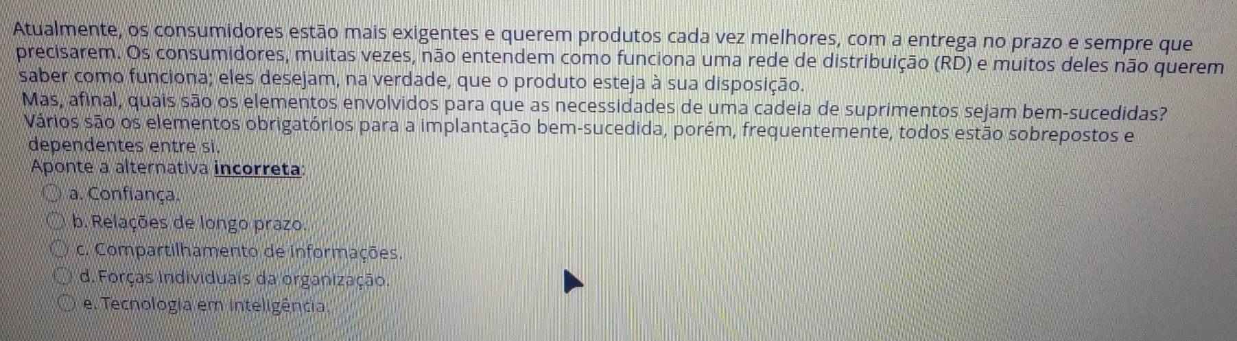 Atualmente, os consumidores estão mais exigentes e querem produtos cada vez melhores, com a entrega no prazo e sempre que
precisarem. Os consumidores, muitas vezes, não entendem como funciona uma rede de distribuição (RD) e muitos deles não querem
saber como funciona; eles desejam, na verdade, que o produto esteja à sua disposição.
Mas, afinal, quais são os elementos envolvidos para que as necessidades de uma cadeia de suprimentos sejam bem-sucedidas?
Vários são os elementos obrigatórios para a implantação bem-sucedida, porém, frequentemente, todos estão sobrepostos e
dependentes entre si.
Aponte a alternativa incorreta
a. Confiança.
b. Relações de longo prazo.
c. Compartilhamento de informações.
d. Forças individuais da organização.
e. Tecnologia em inteligência.