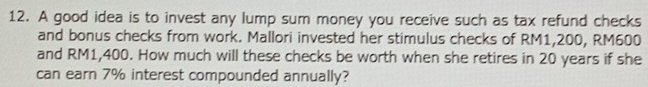 A good idea is to invest any lump sum money you receive such as tax refund checks 
and bonus checks from work. Mallori invested her stimulus checks of RM1,200, RM600
and RM1,400. How much will these checks be worth when she retires in 20 years if she 
can earn 7% interest compounded annually?