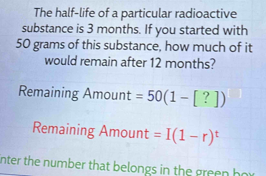 The half-life of a particular radioactive 
substance is 3 months. If you started with
50 grams of this substance, how much of it 
would remain after 12 months? 
Remaining Amount =50(1-[?])
Remaining Amount =I(1-r)^t
nter the number that belongs in the green hor.