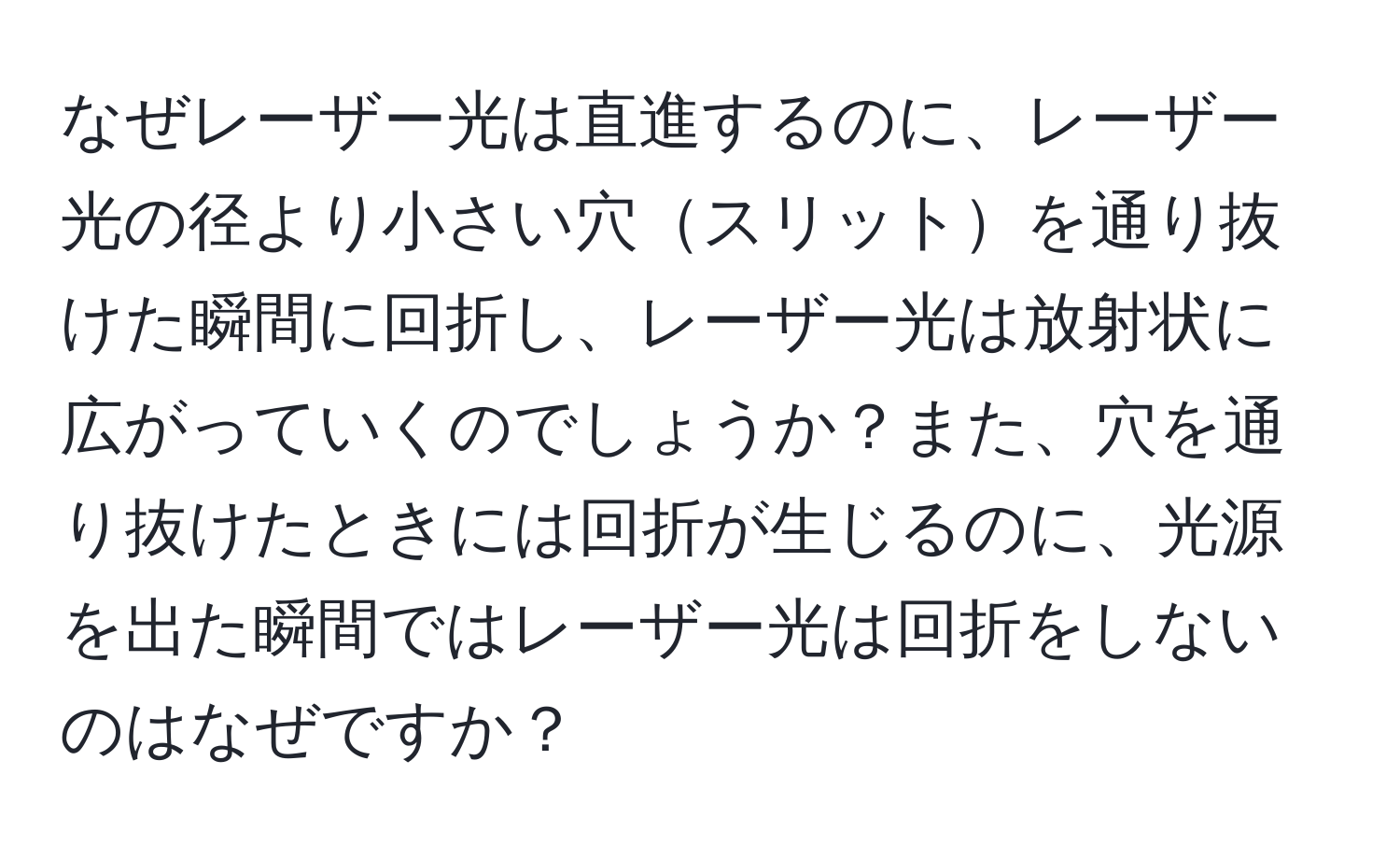 なぜレーザー光は直進するのに、レーザー光の径より小さい穴スリットを通り抜けた瞬間に回折し、レーザー光は放射状に広がっていくのでしょうか？また、穴を通り抜けたときには回折が生じるのに、光源を出た瞬間ではレーザー光は回折をしないのはなぜですか？