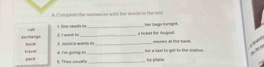 Complete the sentences with the words in the box 
call 1. She needs to_ 
her bags tonight. 
exchange 2. I want to _a ticket for August. 
B M ROA 
book 3. Jessica wants to _money at the bank. 
travel 4. I'm going to _for a taxi to get to the station. 
No lhe to 
pack 5. They usuallly _by plane.