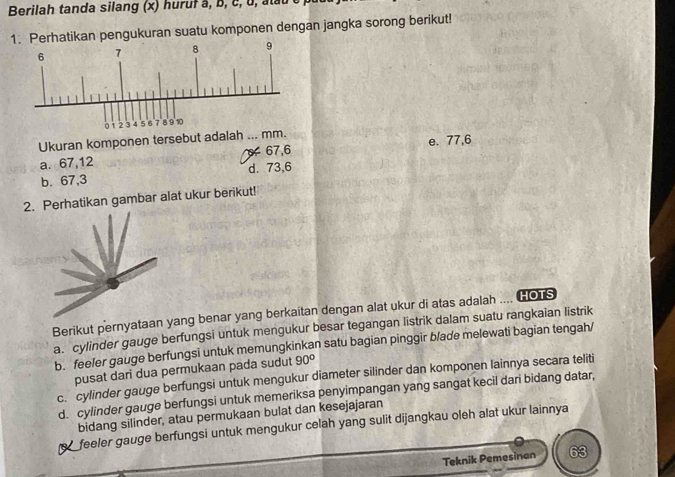 Berilah tanda silang (x) huruf à, b, c, u, atau
1. Perhatikan pengukuran suatu komponen dengan jangka sorong berikut!
6 7 8 9
0 1 2 3 4 5 67 8 9 10
Ukuran komponen tersebut adalah ... mm. e. 77, 6
a. 67, 12 67, 6
b. 67, 3 d. 73, 6
2. Perhatikan gambar alat ukur berikut!
Berikut pernyataan ang benar yang berkaitan dengan alat ukur di atas adalah .... HoTs
a. cylinder gauge berfungsi untuk mengukur besar tegangan listrik dalam suatu rangkaian listrik
b. feeler gauge berfungsi untuk memungkinkan satu bagian pinggir b/ade melewati bagian tengah/
pusat dari dua permukaan pada sudut 90°
c. cylinder gauge berfungsi untuk mengukur diameter silinder dan komponen lainnya secara teliti
d. cylinder gauge berfungsi untuk memeriksa penyimpangan yang sangat kecil dari bidang datar,
bidang silinder, atau permukaan bulat dan kesejajaran
feeler gauge berfungsi untuk mengukur celah yang sulit dijangkau oleh alat ukur lainnya
Teknik Pemesinan