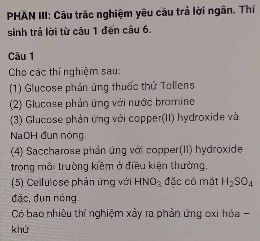 PHÄN III: Câu trắc nghiệm yêu cầu trả lời ngắn. Thí 
sinh trả lời từ câu 1 đến câu 6. 
Câu 1 
Cho các thí nghiệm sau: 
(1) Glucose phản ứng thuốc thử Tollens 
(2) Glucose phản ứng với nước bromine 
(3) Glucose phản ứng với copper(II) hydroxide và 
NaOH đun nóng. 
(4) Saccharose phản ứng với copper(II) hydroxide 
trong môi trường kiềm ở điều kiện thường. 
(5) Cellulose phản ứng với HNO_3 đặc có mặt H_2SO_4
đặc, đun nóng. 
Có bao nhiêu thí nghiệm xảy ra phản ứng oxi hóa - 
khử