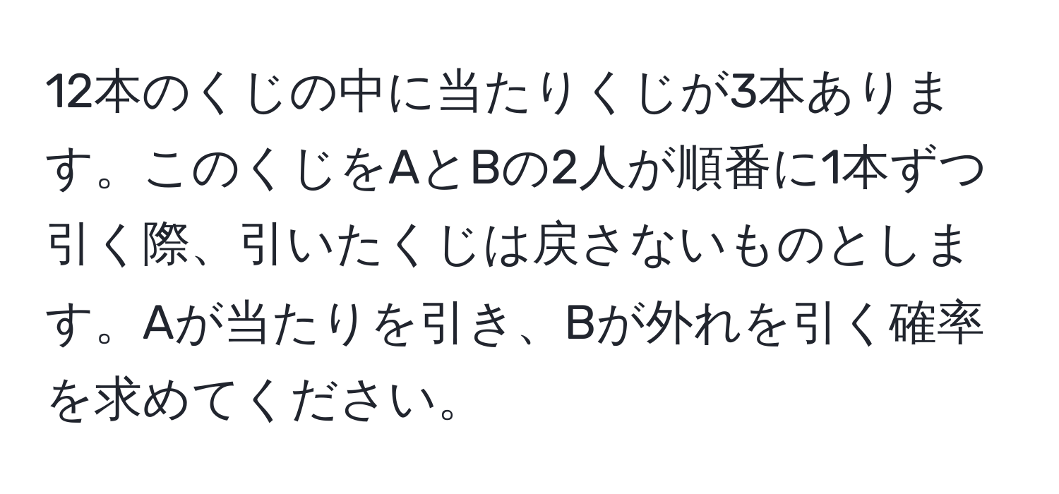 12本のくじの中に当たりくじが3本あります。このくじをAとBの2人が順番に1本ずつ引く際、引いたくじは戻さないものとします。Aが当たりを引き、Bが外れを引く確率を求めてください。