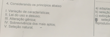 Considerando os princípios abaixo a) adapta(
1. Variação de características; b) seleção
II. Lei do uso e desuso; c) extinção
III. Alteração gênica; seleçã
IV. Sobrevivência dos mais aptos; reprodutiv
V. Seleção natural,